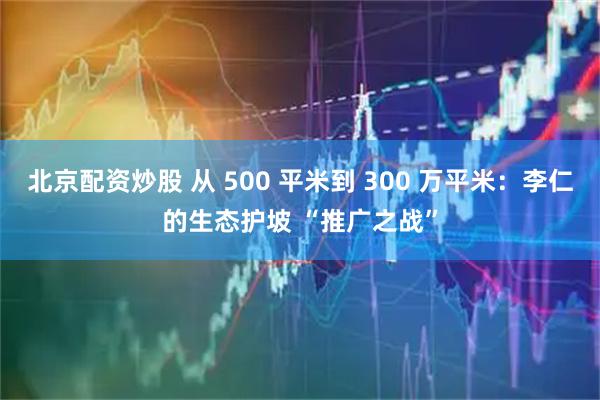北京配资炒股 从 500 平米到 300 万平米：李仁的生态护坡 “推广之战”