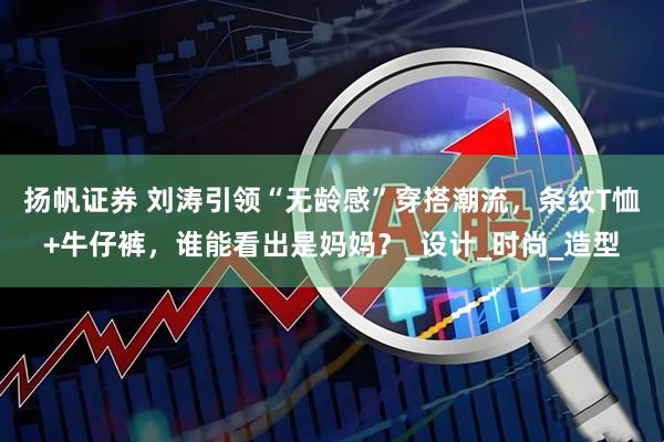 扬帆证券 刘涛引领“无龄感”穿搭潮流，条纹T恤+牛仔裤，谁能看出是妈妈？_设计_时尚_造型
