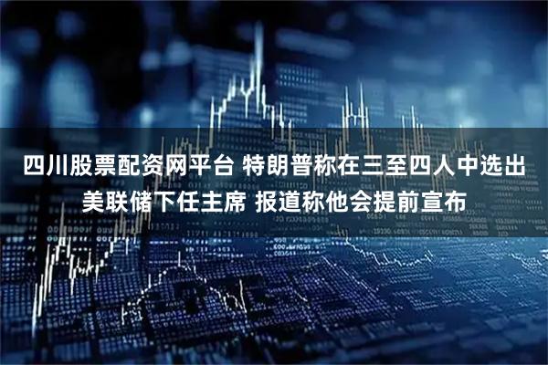 四川股票配资网平台 特朗普称在三至四人中选出美联储下任主席 报道称他会提前宣布