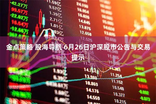 金点策略 股海导航 6月26日沪深股市公告与交易提示
