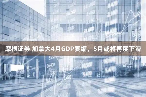 摩根证券 加拿大4月GDP萎缩，5月或将再度下滑