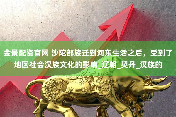 金景配资官网 沙陀部族迁到河东生活之后，受到了地区社会汉族文化的影响_辽朝_契丹_汉族的