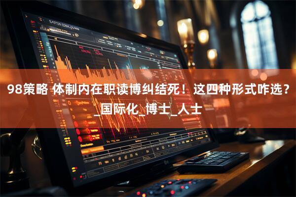 98策略 体制内在职读博纠结死！这四种形式咋选？_国际化_博士_人士