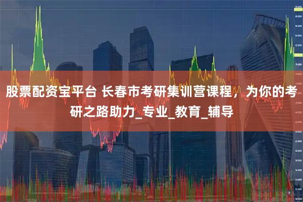 股票配资宝平台 长春市考研集训营课程，为你的考研之路助力_专业_教育_辅导
