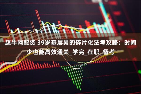 超牛网配资 39岁基层男的碎片化法考攻略：时间少也能高效通关_学完_在职_备考