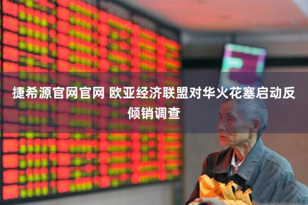 捷希源官网官网 欧亚经济联盟对华火花塞启动反倾销调查