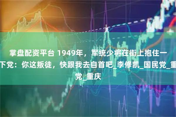 掌盘配资平台 1949年，军统少将在街上抱住一地下党：你这叛徒，快跟我去自首吧_李修凯_国民党_重庆