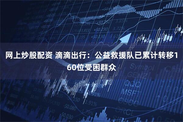 网上炒股配资 滴滴出行：公益救援队已累计转移160位受困群众