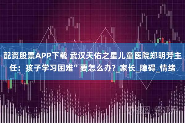 配资股票APP下载 武汉天佑之星儿童医院郑明芳主任：孩子学习困难”要怎么办?_家长_障碍_情绪