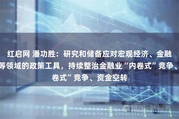 红启网 潘功胜：研究和储备应对宏观经济、金融市场波动等领域的政策工具，持续整治金融业“内卷式”竞争、资金空转
