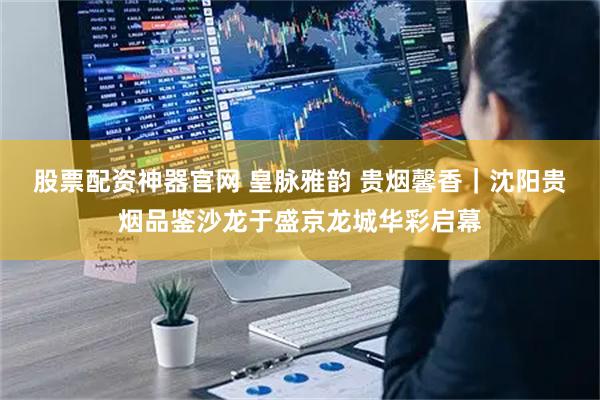 股票配资神器官网 皇脉雅韵 贵烟馨香｜沈阳贵烟品鉴沙龙于盛京龙城华彩启幕