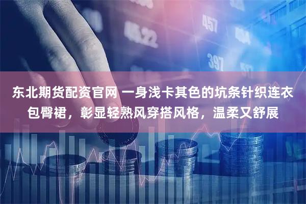 东北期货配资官网 一身浅卡其色的坑条针织连衣包臀裙，彰显轻熟风穿搭风格，温柔又舒展