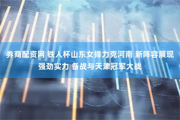 券商配资网 铁人杯山东女排力克河南 新阵容展现强劲实力 备战与天津冠军大战