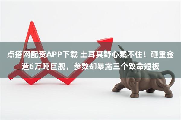 点搭网配资APP下载 土耳其野心藏不住！砸重金造6万吨巨舰，参数却暴露三个致命短板
