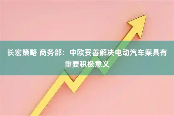长宏策略 商务部：中欧妥善解决电动汽车案具有重要积极意义