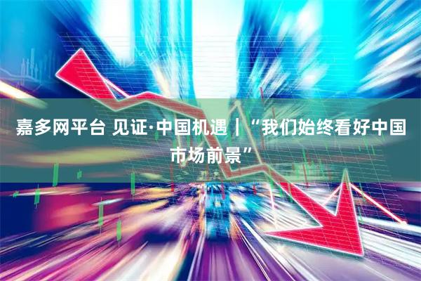 嘉多网平台 见证·中国机遇｜“我们始终看好中国市场前景”