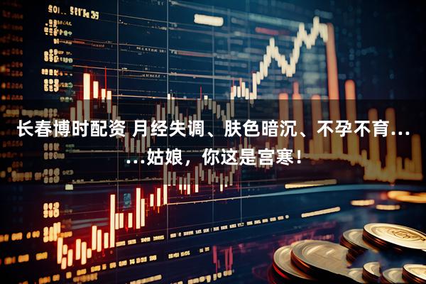 长春博时配资 月经失调、肤色暗沉、不孕不育……姑娘，你这是宫寒！