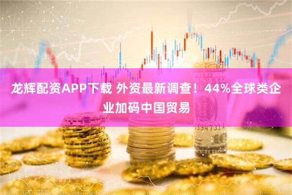 龙辉配资APP下载 外资最新调查！44%全球类企业加码中国贸易