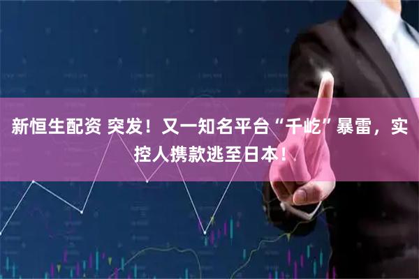 新恒生配资 突发！又一知名平台“千屹”暴雷，实控人携款逃至日本！