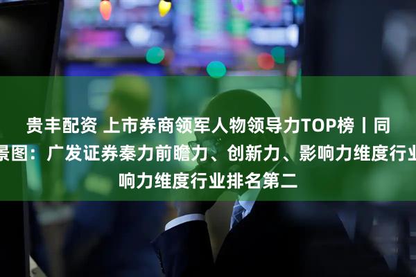 贵丰配资 上市券商领军人物领导力TOP榜丨同业评价全景图：广发证券秦力前瞻力、创新力、影响力维度行业排名第二