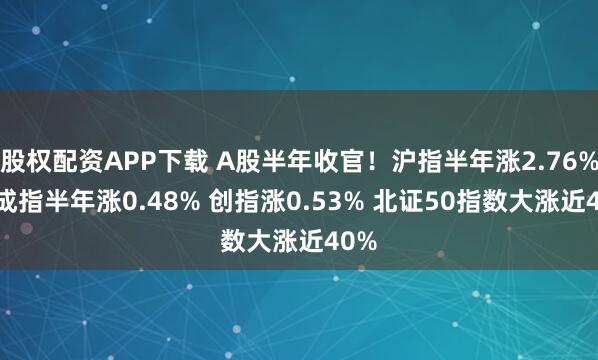 股权配资APP下载 A股半年收官！沪指半年涨2.76% 深成指半年涨0.48% 创指涨0.53% 北证50指数大涨近40%