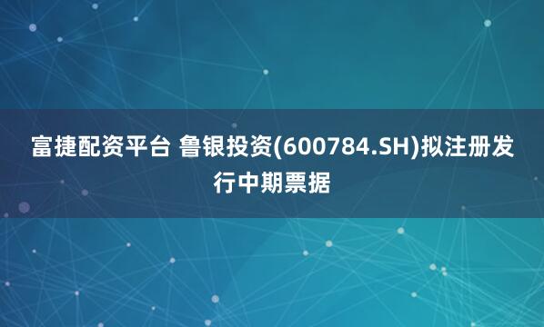 富捷配资平台 鲁银投资(600784.SH)拟注册发行中期票据