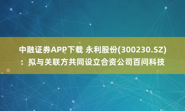 中融证券APP下载 永利股份(300230.SZ)：拟与关联方共同设立合资公司百问科技