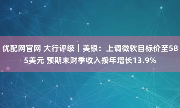 优配网官网 大行评级｜美银：上调微软目标价至585美元 预期末财季收入按年增长13.9%