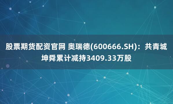 股票期货配资官网 奥瑞德(600666.SH)：共青城坤舜累计减持3409.33万股