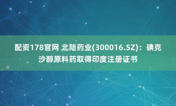 配资178官网 北陆药业(300016.SZ)：碘克沙醇原料药取得印度注册证书