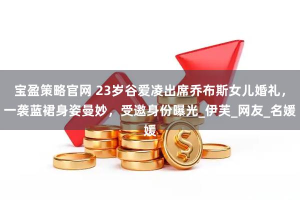宝盈策略官网 23岁谷爱凌出席乔布斯女儿婚礼，一袭蓝裙身姿曼妙，受邀身份曝光_伊芙_网友_名媛