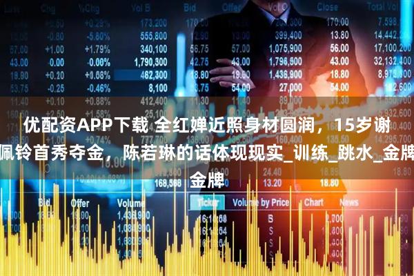 优配资APP下载 全红婵近照身材圆润，15岁谢佩铃首秀夺金，陈若琳的话体现现实_训练_跳水_金牌
