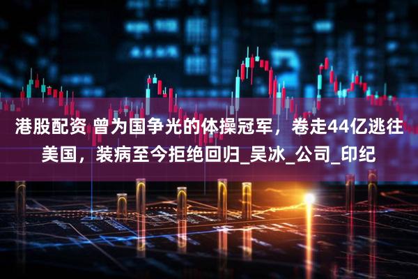 港股配资 曾为国争光的体操冠军，卷走44亿逃往美国，装病至今拒绝回归_吴冰_公司_印纪