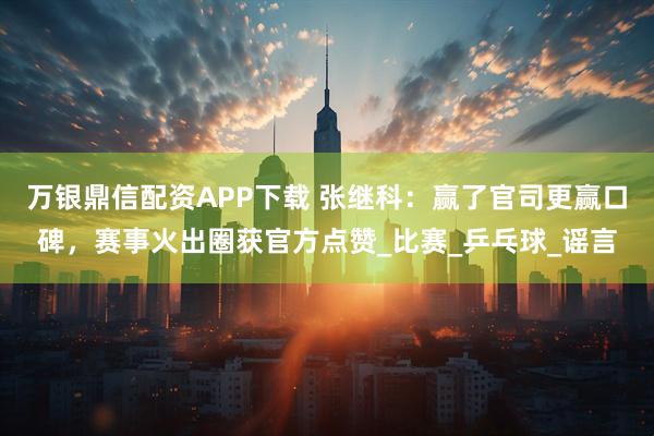 万银鼎信配资APP下载 张继科：赢了官司更赢口碑，赛事火出圈获官方点赞_比赛_乒乓球_谣言