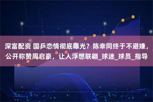 深富配资 国乒恋情彻底曝光？陈幸同终于不避嫌，公开称赞周启豪，让人浮想联翩_球迷_球员_指导