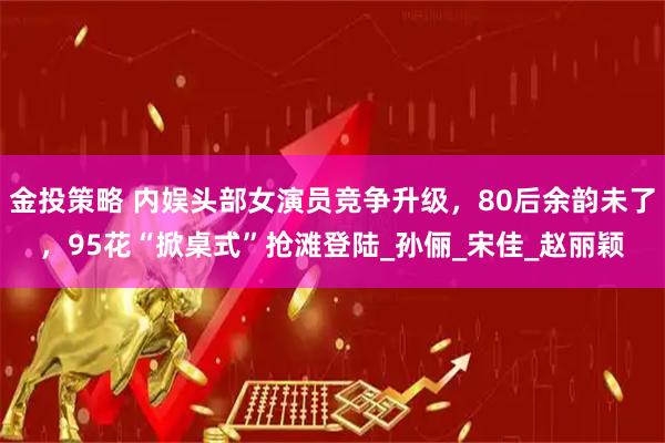 金投策略 内娱头部女演员竞争升级，80后余韵未了，95花“掀桌式”抢滩登陆_孙俪_宋佳_赵丽颖