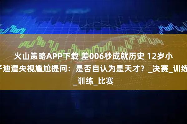 火山策略APP下载 差006秒成就历史 12岁小将于子迪遭央视尴尬提问：是否自认为是天才？_决赛_训练_比赛