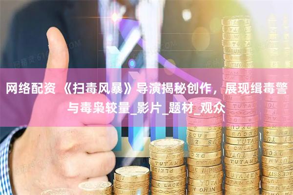 网络配资 《扫毒风暴》导演揭秘创作，展现缉毒警与毒枭较量_影片_题材_观众