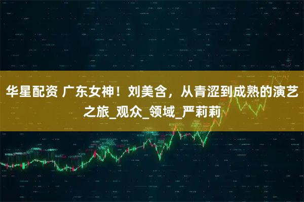 华星配资 广东女神！刘美含，从青涩到成熟的演艺之旅_观众_领域_严莉莉