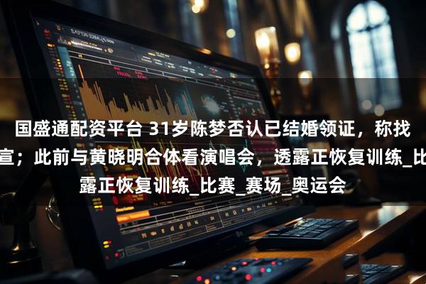 国盛通配资平台 31岁陈梦否认已结婚领证，称找到合适的人会官宣；此前与黄晓明合体看演唱会，透露正恢复训练_比赛_赛场_奥运会