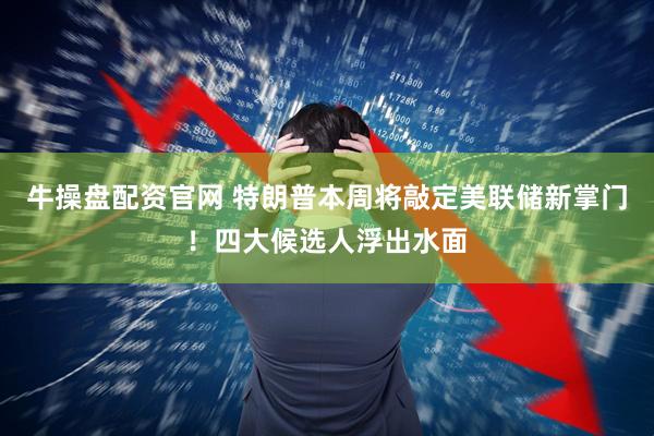 牛操盘配资官网 特朗普本周将敲定美联储新掌门！四大候选人浮出水面