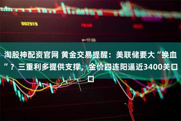淘股神配资官网 黄金交易提醒：美联储要大“换血”？三重利多提供支撑，金价四连阳逼近3400关口