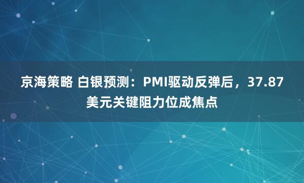 京海策略 白银预测：PMI驱动反弹后，37.87美元关键阻力位成焦点