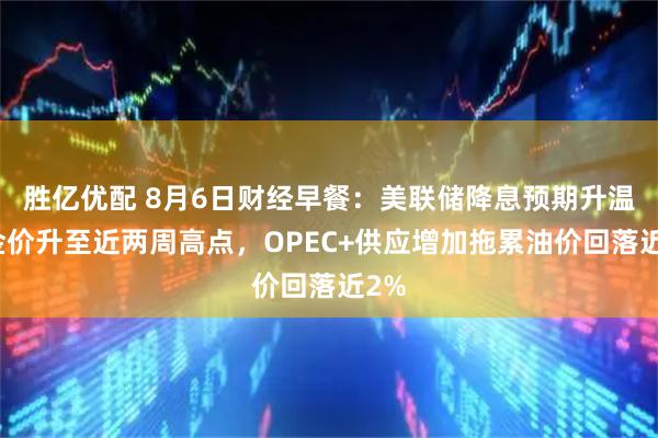 胜亿优配 8月6日财经早餐：美联储降息预期升温，金价升至近两周高点，OPEC+供应增加拖累油价回落近2%