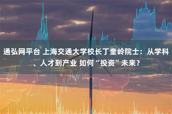 通弘网平台 上海交通大学校长丁奎岭院士：从学科、人才到产业 如何“投资”未来？
