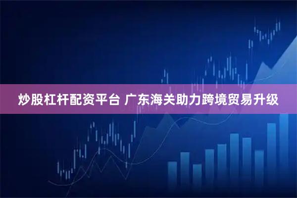 炒股杠杆配资平台 广东海关助力跨境贸易升级