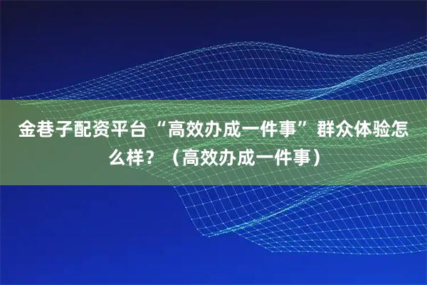 金巷子配资平台 “高效办成一件事” 群众体验怎么样？（高效办成一件事）