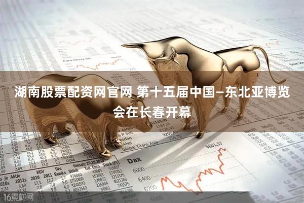 湖南股票配资网官网 第十五届中国—东北亚博览会在长春开幕