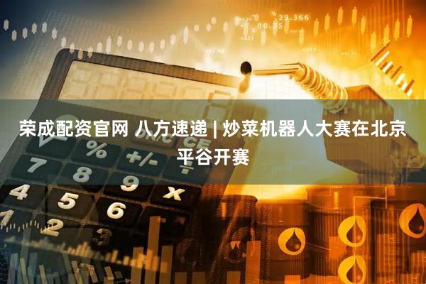 荣成配资官网 八方速递 | 炒菜机器人大赛在北京平谷开赛