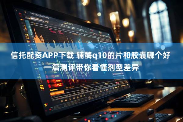 信托配资APP下载 辅酶q10的片和胶囊哪个好 一篇测评带你看懂剂型差异